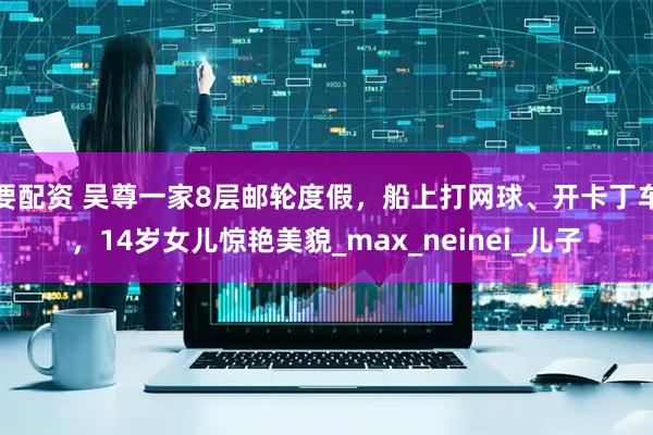 要配资 吴尊一家8层邮轮度假，船上打网球、开卡丁车，14岁女儿惊艳美貌_max_neinei_儿子