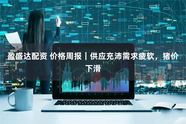 盈盛达配资 价格周报｜供应充沛需求疲软，猪价下滑