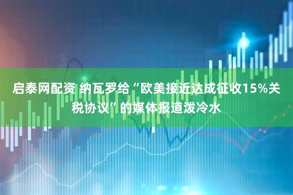 启泰网配资 纳瓦罗给“欧美接近达成征收15%关税协议”的媒体报道泼冷水