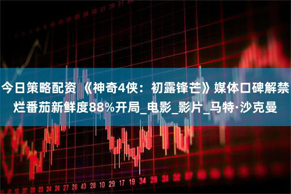 今日策略配资 《神奇4侠：初露锋芒》媒体口碑解禁烂番茄新鲜度88%开局_电影_影片_马特·沙克曼