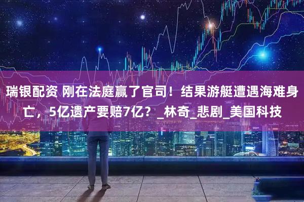 瑞银配资 刚在法庭赢了官司！结果游艇遭遇海难身亡，5亿遗产要赔7亿？_林奇_悲剧_美国科技