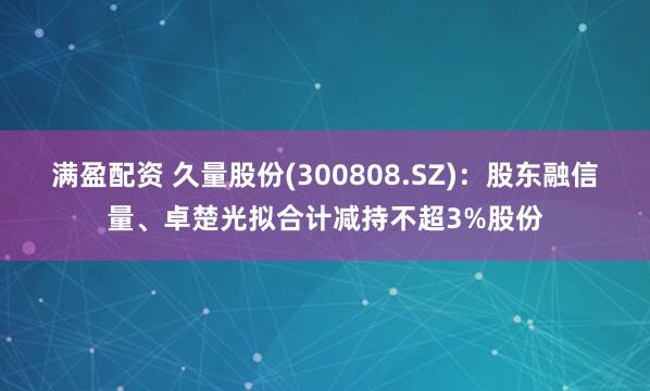 满盈配资 久量股份(300808.SZ)：股东融信量、卓楚光拟合计减持不超3%股份