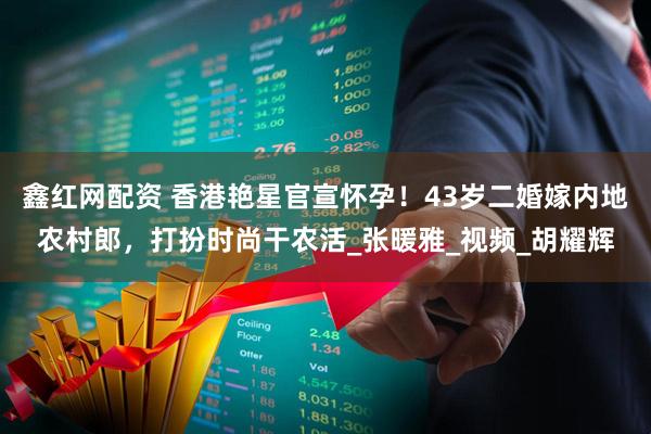 鑫红网配资 香港艳星官宣怀孕！43岁二婚嫁内地农村郎，打扮时尚干农活_张暖雅_视频_胡耀辉