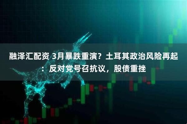 融泽汇配资 3月暴跌重演？土耳其政治风险再起：反对党号召抗议，股债重挫