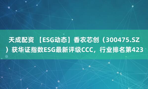 天成配资 【ESG动态】香农芯创（300475.SZ）获华证指数ESG最新评级CCC，行业排名第423