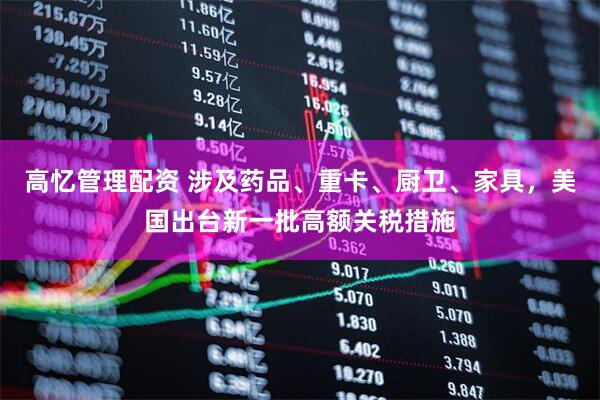 高忆管理配资 涉及药品、重卡、厨卫、家具，美国出台新一批高额关税措施