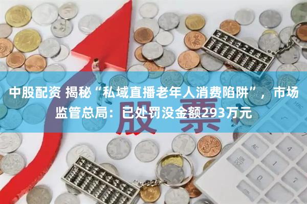 中股配资 揭秘“私域直播老年人消费陷阱”，市场监管总局：已处罚没金额293万元