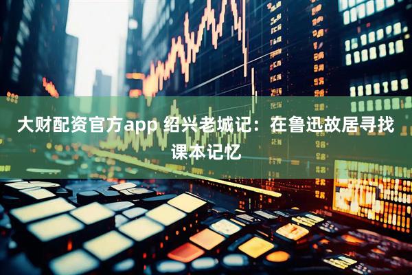 大财配资官方app 绍兴老城记：在鲁迅故居寻找课本记忆