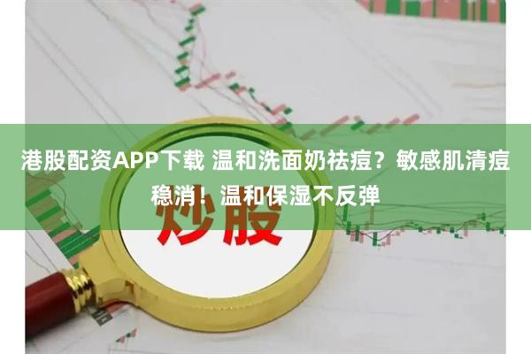 港股配资APP下载 温和洗面奶祛痘？敏感肌清痘稳消！温和保湿不反弹