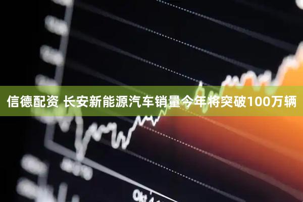 信德配资 长安新能源汽车销量今年将突破100万辆