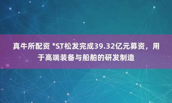 真牛所配资 *ST松发完成39.32亿元募资，用于高端装备与船舶的研发制造